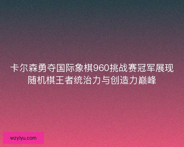 卡尔森勇夺国际象棋960挑战赛冠军展现随机棋王者统治力与创造力巅峰